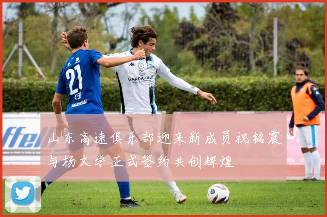 山东高速俱乐部迎来新成员祝铭震与杨文学正式签约共创辉煌