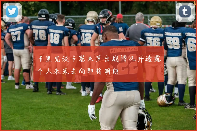 卡里克谈卡塞米罗出战情况并透露个人未来去向即将明朗