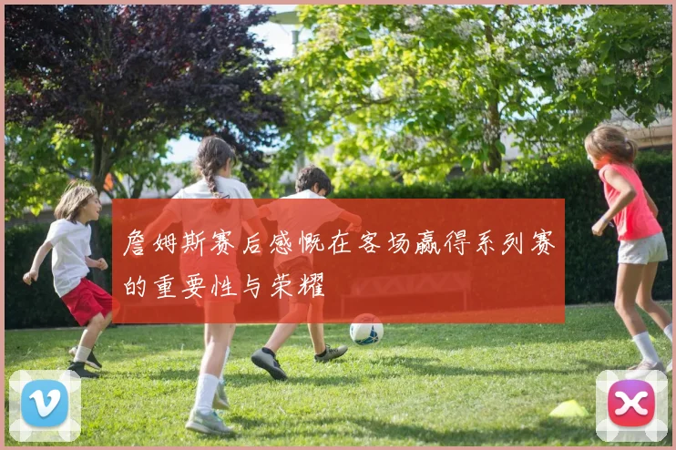 詹姆斯赛后感慨在客场赢得系列赛的重要性与荣耀