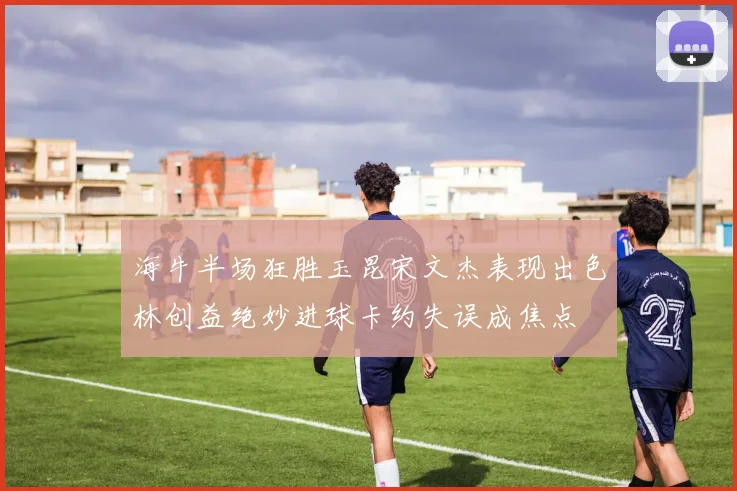 海牛半场狂胜玉昆宋文杰表现出色林创益绝妙进球卡约失误成焦点