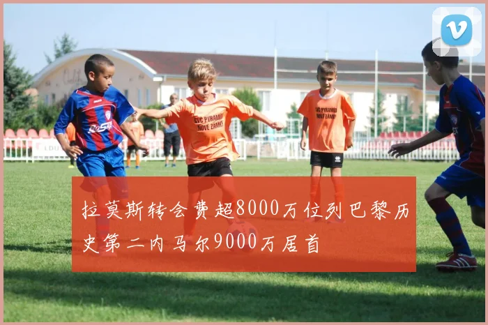 拉莫斯转会费超8000万位列巴黎历史第二内马尔9000万居首