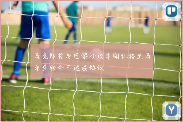 马竞即将与巴黎洽谈李刚仁格里马尔多转会已达成协议