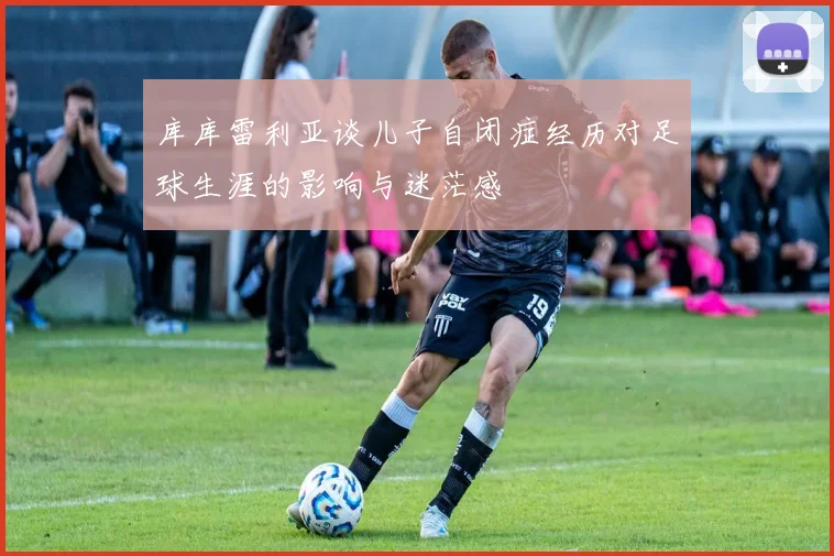库库雷利亚谈儿子自闭症经历对足球生涯的影响与迷茫感