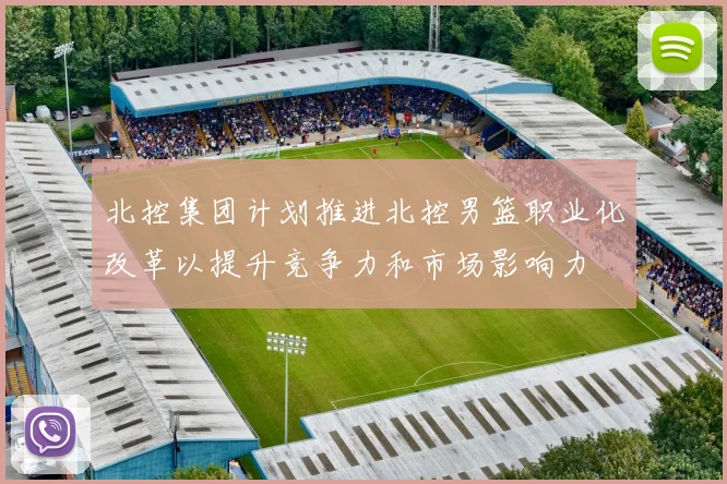 北控集团计划推进北控男篮职业化改革以提升竞争力和市场影响力