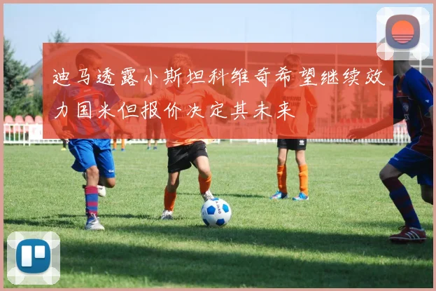 迪马透露小斯坦科维奇希望继续效力国米但报价决定其未来