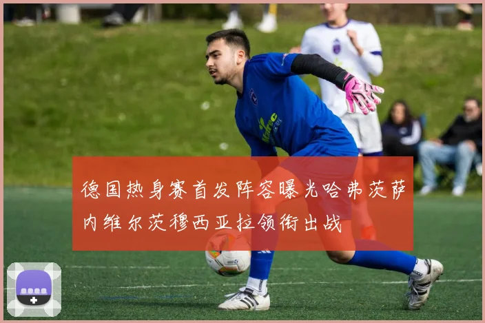德国热身赛首发阵容曝光哈弗茨萨内维尔茨穆西亚拉领衔出战