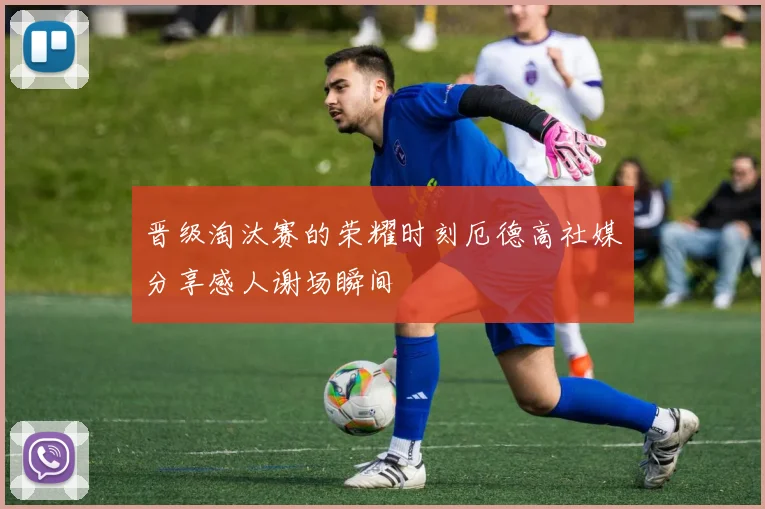 晋级淘汰赛的荣耀时刻厄德高社媒分享感人谢场瞬间