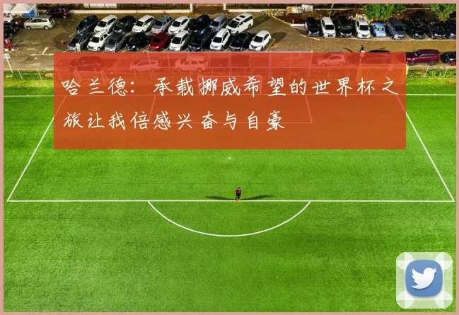 哈兰德：承载挪威希望的世界杯之旅让我倍感兴奋与自豪