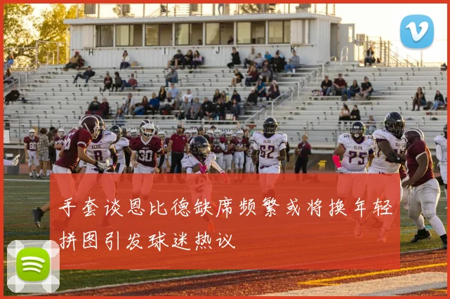 手套谈恩比德缺席频繁或将换年轻拼图引发球迷热议