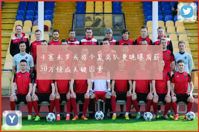 卡塞米罗或将今夏离队曼晚曝周薪30万镑成关键因素