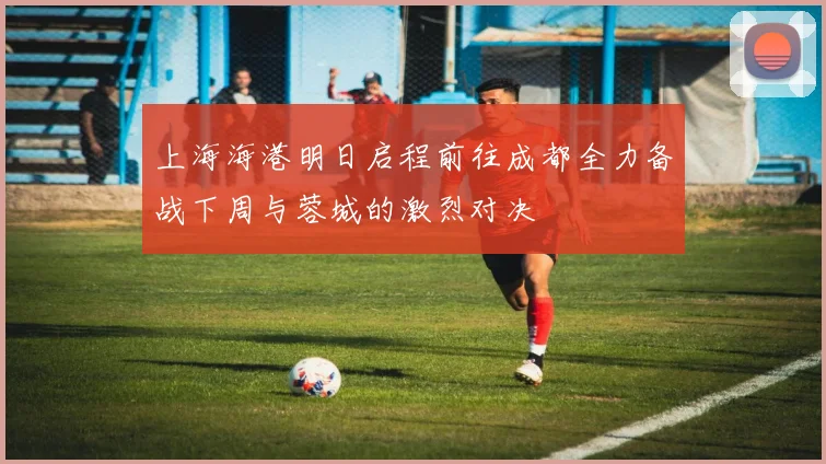 上海海港明日启程前往成都全力备战下周与蓉城的激烈对决