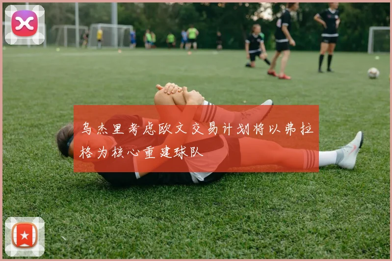 乌杰里考虑欧文交易计划将以弗拉格为核心重建球队