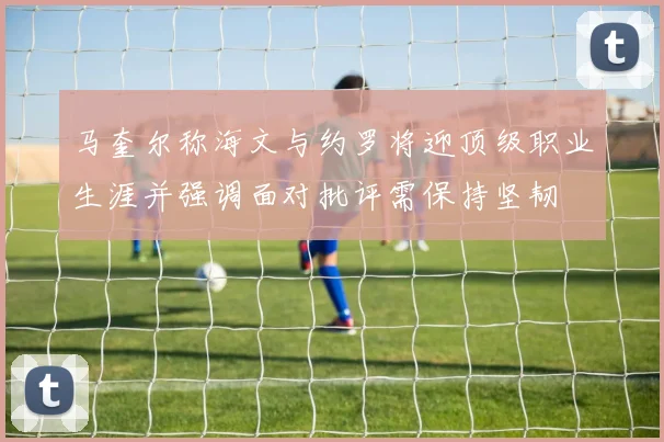 马奎尔称海文与约罗将迎顶级职业生涯并强调面对批评需保持坚韧