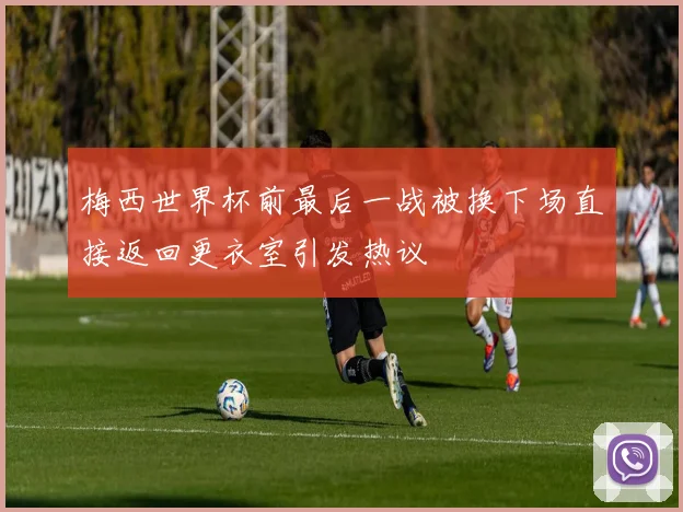梅西世界杯前最后一战被换下场直接返回更衣室引发热议